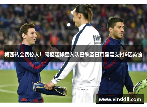 梅西转会费惊人！阿根廷球星入队巴黎圣日耳曼需支付6亿英镑